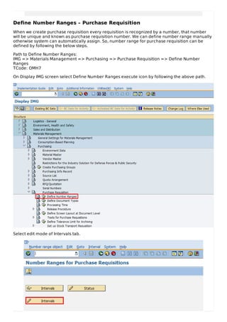 Define Number Ranges – Purchase Requisition
When we create purchase requisition every requisition is recognized by a number, that number
will be unique and known as purchase requisition number. We can define number range manually
otherwise system can automatically assign. So, number range for purchase requisition can be
defined by following the below steps.
Path to Define Number Ranges:
IMG => Materials Management => Purchasing => Purchase Requisition => Define Number
Ranges
TCode: OMH7
On Display IMG screen select Define Number Ranges execute icon by following the above path.
Select edit mode of Intervals tab.
 