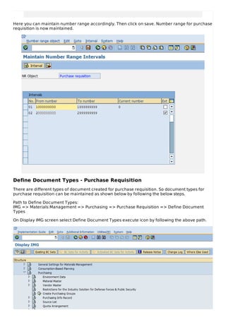 Here you can maintain number range accordingly. Then click on save. Number range for purchase
requisition is now maintained.
Define Document Types - Purchase Requisition
There are different types of document created for purchase requisition. So document types for
purchase requisition can be maintained as shown below by following the below steps.
Path to Define Document Types:
IMG => Materials Management => Purchasing => Purchase Requisition => Define Document
Types
On Display IMG screen select Define Document Types execute icon by following the above path.
 