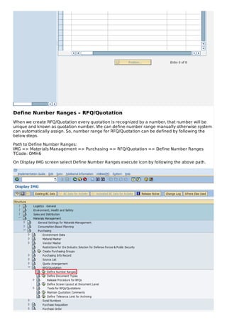 Define Number Ranges – RFQ/Quotation
When we create RFQ/Quotation every quotation is recognized by a number, that number will be
unique and known as quotation number. We can define number range manually otherwise system
can automatically assign. So, number range for RFQ/Quotation can be defined by following the
below steps.
Path to Define Number Ranges:
IMG => Materials Management => Purchasing => RFQ/Quotation => Define Number Ranges
TCode: OMH6
On Display IMG screen select Define Number Ranges execute icon by following the above path.
 