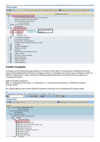 Create Company
Company is the topmost organizational unit after client which incorporates individual financial
accounting statements of several company codes. A company can have many company codes. In
SAP it is optional to create company. Following steps will take you through the procedure of
creating company.
Path to Create Company:
IMG => Enterprise Structure => Definition => Financial Accounting => Define Company
TCode: OX15
On display IMG screen select Define Company execute icon by following the above path.
 