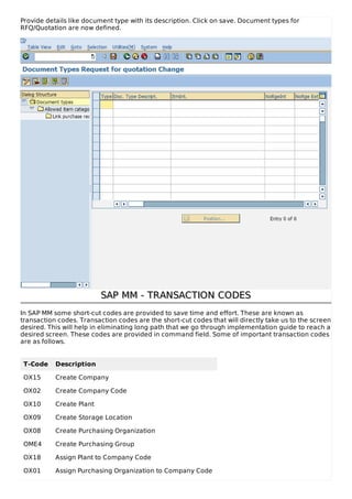 Provide details like document type with its description. Click on save. Document types for
RFQ/Quotation are now defined.
SAP MM - TRANSACTION CODESSAP MM - TRANSACTION CODES
In SAP MM some short-cut codes are provided to save time and effort. These are known as
transaction codes. Transaction codes are the short-cut codes that will directly take us to the screen
desired. This will help in eliminating long path that we go through implementation guide to reach a
desired screen. These codes are provided in command field. Some of important transaction codes
are as follows.
T-Code Description
OX15 Create Company
OX02 Create Company Code
OX10 Create Plant
OX09 Create Storage Location
OX08 Create Purchasing Organization
OME4 Create Purchasing Group
OX18 Assign Plant to Company Code
OX01 Assign Purchasing Organization to Company Code
 