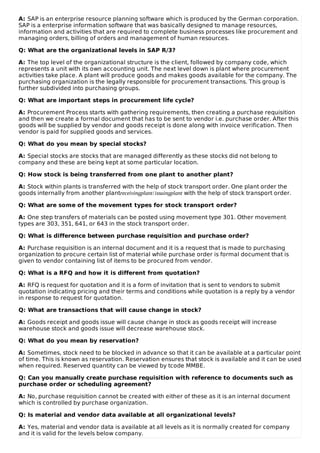 A: SAP is an enterprise resource planning software which is produced by the German corporation.
SAP is a enterprise information software that was basically designed to manage resources,
information and activities that are required to complete business processes like procurement and
managing orders, billing of orders and management of human resources.
Q: What are the organizational levels in SAP R/3?
A: The top level of the organizational structure is the client, followed by company code, which
represents a unit with its own accounting unit. The next level down is plant where procurement
activities take place. A plant will produce goods and makes goods available for the company. The
purchasing organization is the legally responsible for procurement transactions. This group is
further subdivided into purchasing groups.
Q: What are important steps in procurement life cycle?
A: Procurement Process starts with gathering requirements, then creating a purchase requisition
and then we create a formal document that has to be sent to vendor i.e. purchase order. After this
goods will be supplied by vendor and goods receipt is done along with invoice verification. Then
vendor is paid for supplied goods and services.
Q: What do you mean by special stocks?
A: Special stocks are stocks that are managed differently as these stocks did not belong to
company and these are being kept at some particular location.
Q: How stock is being transferred from one plant to another plant?
A: Stock within plants is transferred with the help of stock transport order. One plant order the
goods internally from another plantreceivingplant/issuingplant with the help of stock transport order.
Q: What are some of the movement types for stock transport order?
A: One step transfers of materials can be posted using movement type 301. Other movement
types are 303, 351, 641, or 643 in the stock transport order.
Q: What is difference between purchase requisition and purchase order?
A: Purchase requisition is an internal document and it is a request that is made to purchasing
organization to procure certain list of material while purchase order is formal document that is
given to vendor containing list of items to be procured from vendor.
Q: What is a RFQ and how it is different from quotation?
A: RFQ is request for quotation and it is a form of invitation that is sent to vendors to submit
quotation indicating pricing and their terms and conditions while quotation is a reply by a vendor
in response to request for quotation.
Q: What are transactions that will cause change in stock?
A: Goods receipt and goods issue will cause change in stock as goods receipt will increase
warehouse stock and goods issue will decrease warehouse stock.
Q: What do you mean by reservation?
A: Sometimes, stock need to be blocked in advance so that it can be available at a particular point
of time. This is known as reservation. Reservation ensures that stock is available and it can be used
when required. Reserved quantity can be viewed by tcode MMBE.
Q: Can you manually create purchase requisition with reference to documents such as
purchase order or scheduling agreement?
A: No, purchase requisition cannot be created with either of these as it is an internal document
which is controlled by purchase organization.
Q: Is material and vendor data available at all organizational levels?
A: Yes, material and vendor data is available at all levels as it is normally created for company
and it is valid for the levels below company.
 