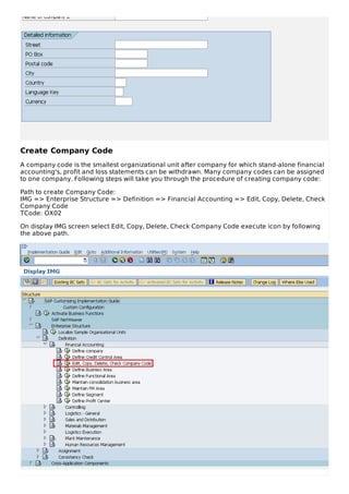 Create Company Code
A company code is the smallest organizational unit after company for which stand-alone financial
accounting's, profit and loss statements can be withdrawn. Many company codes can be assigned
to one company. Following steps will take you through the procedure of creating company code:
Path to create Company Code:
IMG => Enterprise Structure => Definition => Financial Accounting => Edit, Copy, Delete, Check
Company Code
TCode: OX02
On display IMG screen select Edit, Copy, Delete, Check Company Code execute icon by following
the above path.
 