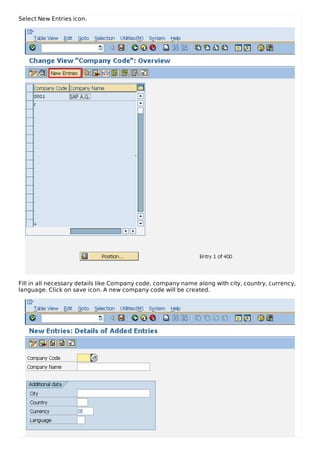 Select New Entries icon.
Fill in all necessary details like Company code, company name along with city, country, currency,
language. Click on save icon. A new company code will be created.
 