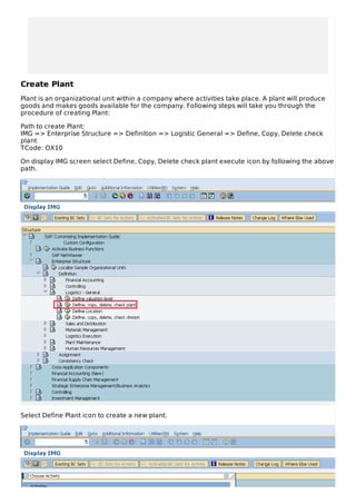 Create Plant
Plant is an organizational unit within a company where activities take place. A plant will produce
goods and makes goods available for the company. Following steps will take you through the
procedure of creating Plant:
Path to create Plant:
IMG => Enterprise Structure => Definition => Logistic General => Define, Copy, Delete check
plant
TCode: OX10
On display IMG screen select Define, Copy, Delete check plant execute icon by following the above
path.
Select Define Plant icon to create a new plant.
 