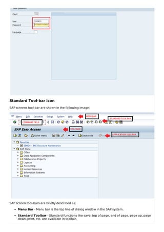 Standard Tool-bar Icon
SAP screens tool-bar are shown in the following image:
SAP screen tool-bars are briefly described as:
Menu Bar - Menu bar is the top line of dialog window in the SAP system.
Standard Toolbar - Standard functions like save, top of page, end of page, page up, page
down, print, etc. are available in toolbar.
 