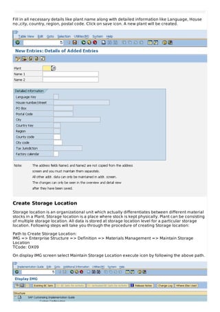 Fill in all necessary details like plant name along with detailed information like Language, House
no.,city, country, region, postal code. Click on save icon. A new plant will be created.
Create Storage Location
Storage location is an organizational unit which actually differentiates between different material
stocks in a Plant. Storage location is a place where stock is kept physically. Plant can be consisting
of multiple storage location. All data is stored at storage location level for a particular storage
location. Following steps will take you through the procedure of creating Storage location:
Path to Create Storage Location:
IMG => Enterprise Structure => Definition => Materials Management => Maintain Storage
Location
TCode: OX09
On display IMG screen select Maintain Storage Location execute icon by following the above path.
 