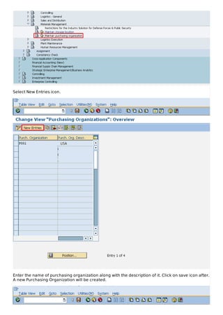 Select New Entries icon.
Enter the name of purchasing organization along with the description of it. Click on save icon after.
A new Purchasing Organization will be created.
 
