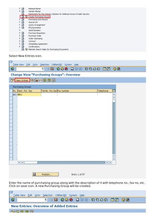 Select New Entries icon.
Enter the name of purchasing group along with the description of it with telephone no., fax no, etc.
Click on save icon. A new Purchasing Group will be created.
 
