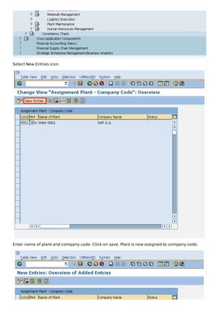 Select New Entries icon.
Enter name of plant and company code. Click on save. Plant is now assigned to company code.
 