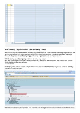 Purchasing Organization to Company Code
Purchasing organization can be at company code level i.e. centralized purchasing organization. So
we need to assign this purchasing organization to company code. Following steps will take you
through the procedure of assigning purchasing organization to company code:
Path to assign purchasing organization to company code:
IMG => Enterprise Structure => Assignment => Materials Management => Assign Purchasing
Organization to Company Code
TCode: OX01
On display IMG screen select Assign Purchasing Organization to Company Code execute icon by
following the above path.
We can view existing assignment and also we can change accordingly. Click on save after making
 