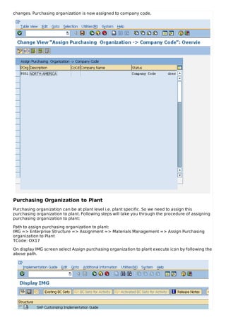 changes. Purchasing organization is now assigned to company code.
Purchasing Organization to Plant
Purchasing organization can be at plant level i.e. plant specific. So we need to assign this
purchasing organization to plant. Following steps will take you through the procedure of assigning
purchasing organization to plant:
Path to assign purchasing organization to plant:
IMG => Enterprise Structure => Assignment => Materials Management => Assign Purchasing
organization to Plant
TCode: OX17
On display IMG screen select Assign purchasing organization to plant execute icon by following the
above path.
 