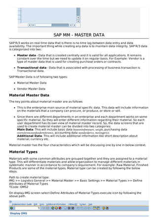 SAP MM - MASTER DATASAP MM - MASTER DATA
SAP R/3 works on real time data that is there is no time lag between data entry and data
availability. The important thing while creating any data is to maintain data integrity. SAP R/3 data
is categorized into two:
Master data - Data that is created centrally and it is valid for all applications. It remains
constant over the time but we need to update it on regular basis. For Example: Vendor is a
type of master data that is used for creating purchase orders or contracts.
Transactional data - Data that is associated with processing of business transaction is
Transactional data.
SAP Master Data is of following two types:
Material Master Data
Vendor Master Data
Material Master Data
The key points about material master are as follows:
This is the enterprise main source of material specific data. This data will include information
on the materials that a company can procure, or produce, or store or sell.
Since there are different departments in an enterprise and each department works on some
specific material. So they will enter different information regarding their material. So each
user department has its own view of material master record. So, the data screens that are
used to create material master can be divided into two categories:
Main Data: This will include basic data baseunitofmeasure, weight, purchasing data
overtoleranceandundertolerance, accounting data standardprice, movingprice.
Additional Data: This will include additional information like short description about
material, currency etc.
Material master has the four characteristics which will be discussing one by one in below context.
Material Types
Materials with some common attributes are grouped together and they are assigned to a material
type. This will differentiate materials and allow organization to manage different materials in
systematic manner in accordance to company’s requirement. For example: Raw Material, Finished
Products are some of the material types. Material type can be created by following the below
steps.
Path to create material type:
IMG >= Logistics General >= Material Master >= Basic Settings >= Material Types >= Define
Attributes of Material Types
TCode: OMS2
On display IMG screen select Define Attributes of Material Types execute icon by following the
above path.
 
