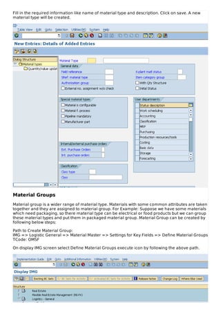 Fill in the required information like name of material type and description. Click on save. A new
material type will be created.
Material Groups
Material group is a wider range of material type. Materials with some common attributes are taken
together and they are assigned to material group. For Example: Suppose we have some materials
which need packaging, so there material type can be electrical or food products but we can group
these material types and put them in packaged material group. Material Group can be created by
following below steps:
Path to Create Material Group:
IMG => Logistic General => Material Master => Settings for Key Fields => Define Material Groups
TCode: OMSF
On display IMG screen select Define Material Groups execute icon by following the above path.
 
