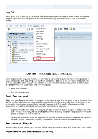 Log Off
It is a good practice to log off from the SAP system when you finish your work. There are several
ways of login off from the system but it can be done using following instructions as shown in
image:
SAP MM - PROCUREMENT PROCESSSAP MM - PROCUREMENT PROCESS
Every organization acquires material or services to complete its business needs. The process of
buying materials and obtaining services from vendors or dealers is procurement. Procurement
process should be done in such a way that it is ordered in correct quantity, with a proper value at
the proper time. It is subdivided into following parts:
Basic Procurement
Special Procurement
Basic Procurement
It is a process of acquiring goods or services in the right amount, at the right price at the right time.
So the method of getting services, supplies, and equipment from a vendor seller, at the right price
at the right time in right amount is termed as Procurement. The quality of procurement is
attempting to “get the right balance”, consider the following example:
Organizations try and keep inventory levels at a minimum due to the prices associated with
high levels of inventory; however at identical time it is very expensive to prevent production
due to shortages in raw materials.
Getting the minimum price for a product or service is often necessary, however the balance
between product availability, quality, and vendor seller relations is also necessary.
Procurement Lifecycle
Most modern organizations procurement follow some sequential steps which are described below:
Requirement and Information Gathering
 
