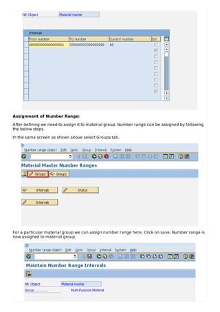 Assignment of Number Range:
After defining we need to assign it to material group. Number range can be assigned by following
the below steps.
In the same screen as shown above select Groups tab.
For a particular material group we can assign number range here. Click on save. Number range is
now assigned to material group.
 