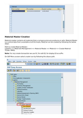 Material Master Creation
Material master contains all materials that a company procures produces or sells. Material Master
is a central data that is available at all the levels. Material can be created by following the below
steps:
Path to create Material Master:
Logistics => Materials Management => Material Master => Material => Create Material
TCode: MM01
Note: For any create transaction we use 01, for edit 02, for display 03 as suffix.
On SAP Menu screen select create icon by following the above path.
 
