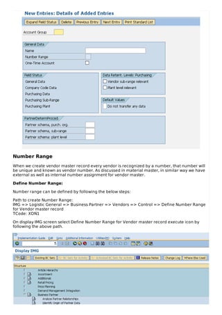 Number Range
When we create vendor master record every vendor is recognized by a number, that number will
be unique and known as vendor number. As discussed in material master, in similar way we have
external as well as internal number assignment for vendor master.
Define Number Range:
Number range can be defined by following the below steps:
Path to create Number Range:
IMG => Logistic General => Business Partner => Vendors => Control => Define Number Range
for Vendor master record
TCode: XDN1
On display IMG screen select Define Number Range for Vendor master record execute icon by
following the above path.
 