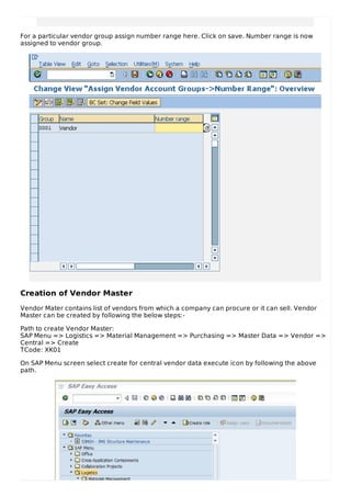 For a particular vendor group assign number range here. Click on save. Number range is now
assigned to vendor group.
Creation of Vendor Master
Vendor Mater contains list of vendors from which a company can procure or it can sell. Vendor
Master can be created by following the below steps:-
Path to create Vendor Master:
SAP Menu => Logistics => Material Management => Purchasing => Master Data => Vendor =>
Central => Create
TCode: XK01
On SAP Menu screen select create for central vendor data execute icon by following the above
path.
 