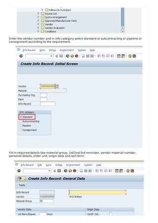 Enter the vendor number and in info category select standard or subcontracting or pipeline or
consignment according to the requirement.
Fill in required details like material group, 1st/2nd/3rd reminder, vendor material number,
personal details, order unit, origin data and sort term.
 