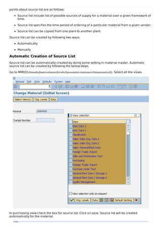 points about source list are as follows:
Source list include list of possible sources of supply for a material over a given framework of
time.
Source list specifies the time period of ordering of a particular material from a given vendor.
Source list can be copied from one plant to another plant.
Source list can be created by following two ways:
Automatically
Manually
Automatic Creation of Source List
Source list can be automatically created by doing some setting in material master. Automatic
source list can be created by following the below steps.
Go to MM02Editmodeofmaterialmasterforwhichyouwanttocreatesourcelistautomatically. Select all the views.
In purchasing view check the box for source list. Click on save. Source list will be created
automatically for the material.
 