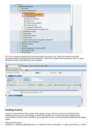 Fill in all necessary details like movement type101forgoodsreceipt, name of material, quantity
received, detail of storage location and plant in which the material will be placed. Click on save.
Goods Receipt is now posted for the material.
Posting Invoice
Invoice is received from the vendor after goods receipt, and then invoice is verified by the
ordering party. So, this is the phase in which the vendor seller is paid from the company and
reconciliation of the invoice and PO is accomplished. Invoice can be posted by following the below
steps:
Path to post Invoice:
Logistics => Materials Management => Logistic Invoice verification => Document Entry => Enter
 