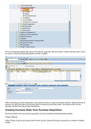 Fill in all required details like name of material, quantity, delivery date, material group, plant. Click
on save. A new Purchase Requisition will be created.
After creating purchase requisition, we need to send our requirements to vendor. Requirements to
vendor are sent through a document that is known as purchase order. Purchase order can be
directly created from purchase requisition.
Creating Purchase Order from Purchase Requisition
Purchase Order from purchase requisition can be created by following below steps:
TCode: ME21N
Enter TCode to go to purchase order home screen. Select Purchase requisition as shown in below
image.
 