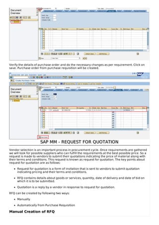 Verify the details of purchase order and do the necessary changes as per requirement. Click on
save. Purchase order from purchase requisition will be created.
SAP MM - REQUEST FOR QUOTATIONSAP MM - REQUEST FOR QUOTATION
Vendor selection is an important process in procurement cycle. Once requirements are gathered
we will look for possible suppliers who can fulfill the requirements at the best possible price. So a
request is made to vendors to submit their quotations indicating the price of material along with
their terms and conditions. This request is known as request for quotation. The key points about
request for quotation are as follows:
Request for quotation is a form of invitation that is sent to vendors to submit quotation
indicating pricing and their terms and conditions.
RFQ contains details about goods or services, quantity, date of delivery and date of bid on
which it is to be submitted.
Quotation is a reply by a vendor in response to request for quotation.
RFQ can be created by following two ways:
Manually
Automatically from Purchase Requisition
Manual Creation of RFQ
 