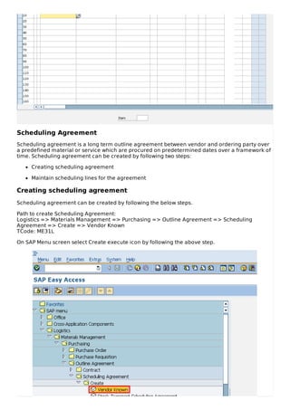 Scheduling Agreement
Scheduling agreement is a long term outline agreement between vendor and ordering party over
a predefined material or service which are procured on predetermined dates over a framework of
time. Scheduling agreement can be created by following two steps:
Creating scheduling agreement
Maintain scheduling lines for the agreement
Creating scheduling agreement
Scheduling agreement can be created by following the below steps.
Path to create Scheduling Agreement:
Logistics => Materials Management => Purchasing => Outline Agreement => Scheduling
Agreement => Create => Vendor Known
TCode: ME31L
On SAP Menu screen select Create execute icon by following the above step.
 