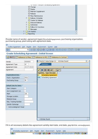 Provide name of vendor, agreement typeLPforschedulingagreement, purchasing organization,
purchasing group, plant along with agreement date.
Fill in all necessary details like agreement validity start date, end date, pay-termsi. etermsofpayment.
 