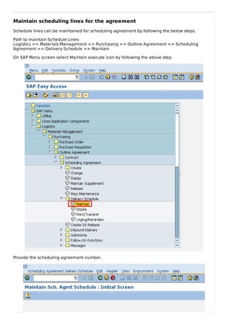 Maintain scheduling lines for the agreement
Schedule lines can be maintained for scheduling agreement by following the below steps.
Path to maintain Schedule Lines:
Logistics => Materials Management => Purchasing => Outline Agreement => Scheduling
Agreement => Delivery Schedule => Maintain
On SAP Menu screen select Maintain execute icon by following the above step.
Provide the scheduling agreement number.
 