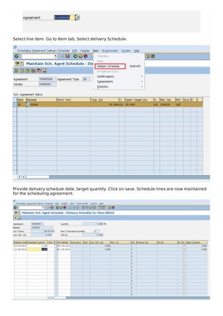 Select line item. Go to Item tab. Select delivery Schedule.
Provide delivery schedule date, target quantity. Click on save. Schedule lines are now maintained
for the scheduling agreement.
 