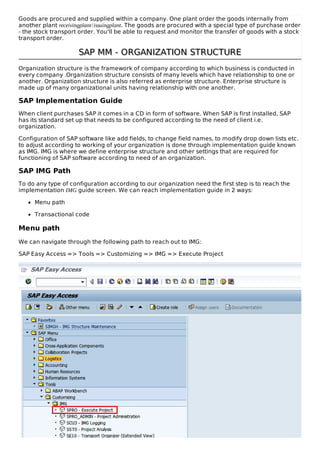 Goods are procured and supplied within a company. One plant order the goods internally from
another plant receivingplant/issuingplant. The goods are procured with a special type of purchase order
- the stock transport order. You'll be able to request and monitor the transfer of goods with a stock
transport order.
SAP MM - ORGANIZATION STRUCTURESAP MM - ORGANIZATION STRUCTURE
Organization structure is the framework of company according to which business is conducted in
every company .Organization structure consists of many levels which have relationship to one or
another. Organization structure is also referred as enterprise structure. Enterprise structure is
made up of many organizational units having relationship with one another.
SAP Implementation Guide
When client purchases SAP it comes in a CD in form of software. When SAP is first installed, SAP
has its standard set up that needs to be configured according to the need of client i.e.
organization.
Configuration of SAP software like add fields, to change field names, to modify drop down lists etc.
to adjust according to working of your organization is done through implementation guide known
as IMG. IMG is where we define enterprise structure and other settings that are required for
functioning of SAP software according to need of an organization.
SAP IMG Path
To do any type of configuration according to our organization need the first step is to reach the
implementation IMG guide screen. We can reach implementation guide in 2 ways:
Menu path
Transactional code
Menu path
We can navigate through the following path to reach out to IMG:
SAP Easy Access => Tools => Customizing => IMG => Execute Project
 