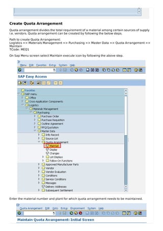 Create Quota Arrangement
Quota arrangement divides the total requirement of a material among certain sources of supply
i.e. vendors. Quota arrangement can be created by following the below steps.
Path to create Quota Arrangement:
Logistics => Materials Management => Purchasing => Master Data => Quota Arrangement =>
Maintain
TCode: MEQ1
On Sap Menu screen select Maintain execute icon by following the above step.
Enter the material number and plant for which quota arrangement needs to be maintained.
 