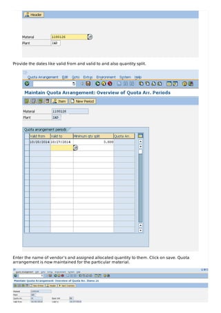 Provide the dates like valid from and valid to and also quantity split.
Enter the name of vendor’s and assigned allocated quantity to them. Click on save. Quota
arrangement is now maintained for the particular material.
 