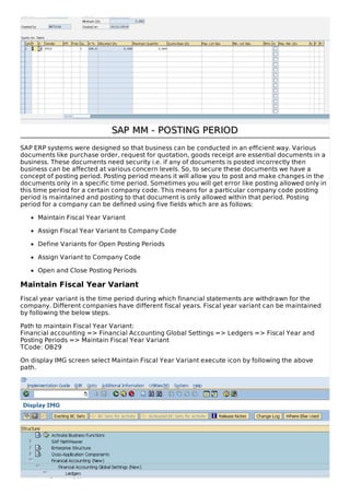 SAP MM - POSTING PERIODSAP MM - POSTING PERIOD
SAP ERP systems were designed so that business can be conducted in an efficient way. Various
documents like purchase order, request for quotation, goods receipt are essential documents in a
business. These documents need security i.e. if any of documents is posted incorrectly then
business can be affected at various concern levels. So, to secure these documents we have a
concept of posting period. Posting period means it will allow you to post and make changes in the
documents only in a specific time period. Sometimes you will get error like posting allowed only in
this time period for a certain company code. This means for a particular company code posting
period is maintained and posting to that document is only allowed within that period. Posting
period for a company can be defined using five fields which are as follows:
Maintain Fiscal Year Variant
Assign Fiscal Year Variant to Company Code
Define Variants for Open Posting Periods
Assign Variant to Company Code
Open and Close Posting Periods
Maintain Fiscal Year Variant
Fiscal year variant is the time period during which financial statements are withdrawn for the
company. Different companies have different fiscal years. Fiscal year variant can be maintained
by following the below steps.
Path to maintain Fiscal Year Variant:
Financial accounting => Financial Accounting Global Settings => Ledgers => Fiscal Year and
Posting Periods => Maintain Fiscal Year Variant
TCode: OB29
On display IMG screen select Maintain Fiscal Year Variant execute icon by following the above
path.
 