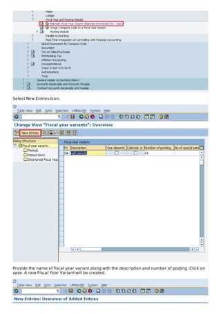 Select New Entries Icon.
Provide the name of fiscal year variant along with the description and number of posting. Click on
save. A new Fiscal Year Variant will be created.
 