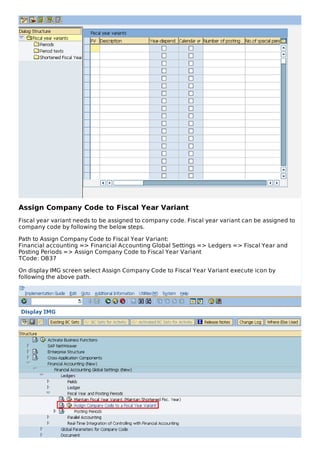 Assign Company Code to Fiscal Year Variant
Fiscal year variant needs to be assigned to company code. Fiscal year variant can be assigned to
company code by following the below steps.
Path to Assign Company Code to Fiscal Year Variant:
Financial accounting => Financial Accounting Global Settings => Ledgers => Fiscal Year and
Posting Periods => Assign Company Code to Fiscal Year Variant
TCode: OB37
On display IMG screen select Assign Company Code to Fiscal Year Variant execute icon by
following the above path.
 