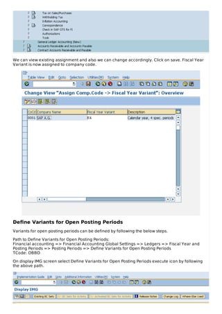 We can view existing assignment and also we can change accordingly. Click on save. Fiscal Year
Variant is now assigned to company code.
Define Variants for Open Posting Periods
Variants for open posting periods can be defined by following the below steps.
Path to Define Variants for Open Posting Periods:
Financial accounting => Financial Accounting Global Settings => Ledgers => Fiscal Year and
Posting Periods => Posting Periods => Define Variants for Open Posting Periods
TCode: OBBO
On display IMG screen select Define Variants for Open Posting Periods execute icon by following
the above path.
 