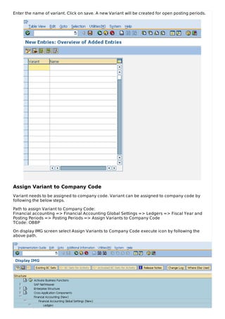 Enter the name of variant. Click on save. A new Variant will be created for open posting periods.
Assign Variant to Company Code
Variant needs to be assigned to company code. Variant can be assigned to company code by
following the below steps.
Path to assign Variant to Company Code:
Financial accounting => Financial Accounting Global Settings => Ledgers => Fiscal Year and
Posting Periods => Posting Periods => Assign Variants to Company Code
TCode: OBBP
On display IMG screen select Assign Variants to Company Code execute icon by following the
above path.
 