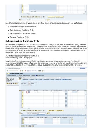 For different procurement types, there are four types of purchase order which are as follows:
Subcontracting Purchase Order
Consignment Purchase Order
Stock Transfer Purchase Order
Service Purchase Order
Subcontracting Purchase Order
In subcontracting the vendor thesubcontractor receives components from the ordering party with the
help of which it produces a product. The product is ordered by your company through a purchase
order. The components required by the vendor seller to manufacture the ordered product are listed
in the purchase order and provided to the subcontractor. Subcontracting purchase order can be
created by following the below step.
TCode to create Purchase Order: ME21N
Subcontracting Item Category: L
Provide the TCode in command field. It will take you to purchase order screen. Provide all
necessary details like name of vendor, item category, name of material, plant for which material is
procured and date of delivery. Click on save. Subcontracting Purchase order will be created.
 