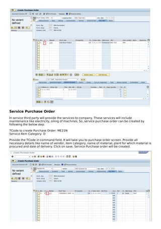 Service Purchase Order
In service third party will provide the services to company. These services will include
maintenance like electricity, oiling of machines. So, service purchase order can be created by
following the below step.
TCode to create Purchase Order: ME21N
Service Item Category: D
Provide the TCode in command field. It will take you to purchase order screen. Provide all
necessary details like name of vendor, item category, name of material, plant for which material is
procured and date of delivery. Click on save. Service Purchase order will be created.
 