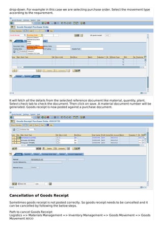 drop-down. For example in this case we are selecting purchase order. Select the movement type
according to the requirement.
It will fetch all the details from the selected reference document like material, quantity, plant.
Select check tab to check the document. Then click on save. A material document number will be
generated. Goods receipt is now posted against a purchase document.
Cancellation of Goods Receipt
Sometimes goods receipt is not posted correctly. So goods receipt needs to be cancelled and it
can be cancelled by following the below steps.
Path to cancel Goods Receipt:
Logistics => Materials Management => Inventory Management => Goods Movement => Goods
Movement MIGO
 