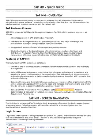 http://www.tutorialspoint.com/sap_mm/sap_mm_quick_guide.htm Copyright © tutorialspoint.com
SAP MM - QUICK GUIDESAP MM - QUICK GUIDE
SAP MM - OVERVIEWSAP MM - OVERVIEW
SAP ERP EnterpriseResourcePlanning is commercial software that will integrate all information
altogether in a single software considering various factors like time and cost. Organizations can
easily meet their business demands with the help of SAP.
SAP Business Process
SAP MM is known as SAP Material Management system. SAP MM role in business process is as
follows:
A business process in SAP is termed as “Module”.
SAP Materials Management MM is a part of Logistics area and helps to manage the
procurement activity of an organization from procurement.
It supports all aspects of material management planning, controletc.
It is the backbone of the Logistics area which incorporates modules like Sales and
Distribution, Production Planning, Plant Maintenance, Project Systems, Warehouse
Management which are extremely obsessed on Materials Management module.
Features of SAP MM
The features of SAP MM system are as follows:
SAP MM is one of the modules of SAP that deals with material management and inventory
management.
Material Management process ensures that there is never a shortage of materials or any
gaps in the supply chain process of the organization. SAP MM speeds up the procurement
and material management activities making the business run smoother with complete time
and cost efficiency.
It deals with managing the materials productsandorservices resources of an organization with the
aim of accelerating productivity, reducing costs and increase improvement and at a similar
time be versatile to accommodate changes in day to day life.
It deals with the Procurement Process, Master Data Material & Vendor Master , Account
Determination & Valuation of Material, Inventory Management, Invoice Verification, Material
Requirement Planning etc.
SAP MM - SCREEN NAVIGATIONSAP MM - SCREEN NAVIGATION
The first step to understand SAP is to have basic knowledge of screens like Login screen, Logout
screen and so on. Following screens will describes about the screen navigation and the
functionalities of standard tool-bar.
Login Screen
Log on to SAP ERP server. SAP login screen will prompt for User ID and Password. Provide the valid
user ID and Password and press enter. The user id and password is provided by system
administrator. Following is the login screen:
 