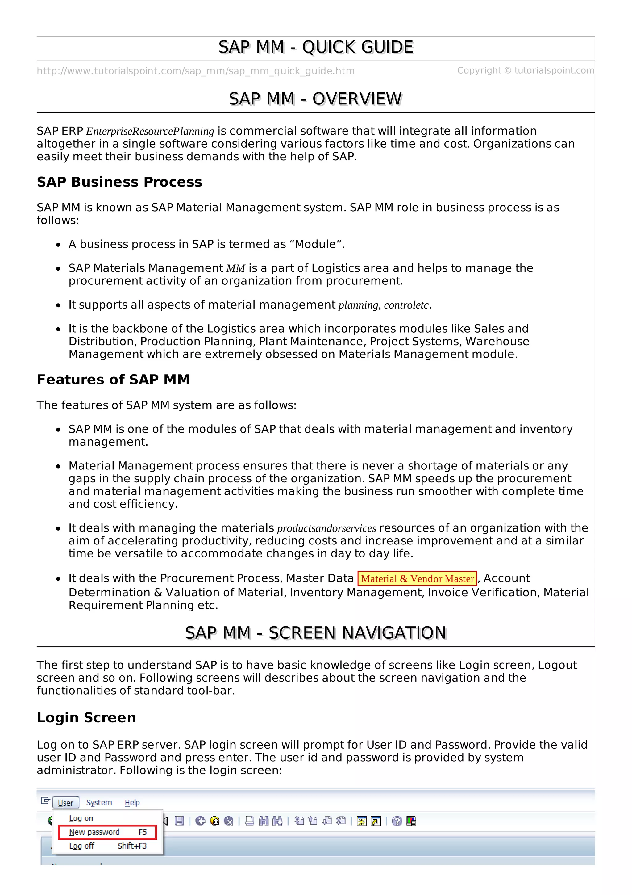 http://www.tutorialspoint.com/sap_mm/sap_mm_quick_guide.htm Copyright © tutorialspoint.com
SAP MM - QUICK GUIDE
SAP MM - QUICK GUIDE
SAP MM - OVERVIEW
SAP MM - OVERVIEW
SAP ERP EnterpriseResourcePlanning is commercial software that will integrate all information
altogether in a single software considering various factors like time and cost. Organizations can
easily meet their business demands with the help of SAP.
SAP Business Process
SAP MM is known as SAP Material Management system. SAP MM role in business process is as
follows:
A business process in SAP is termed as “Module”.
SAP Materials Management MM is a part of Logistics area and helps to manage the
procurement activity of an organization from procurement.
It supports all aspects of material management planning, controletc.
It is the backbone of the Logistics area which incorporates modules like Sales and
Distribution, Production Planning, Plant Maintenance, Project Systems, Warehouse
Management which are extremely obsessed on Materials Management module.
Features of SAP MM
The features of SAP MM system are as follows:
SAP MM is one of the modules of SAP that deals with material management and inventory
management.
Material Management process ensures that there is never a shortage of materials or any
gaps in the supply chain process of the organization. SAP MM speeds up the procurement
and material management activities making the business run smoother with complete time
and cost efficiency.
It deals with managing the materials productsandorservices resources of an organization with the
aim of accelerating productivity, reducing costs and increase improvement and at a similar
time be versatile to accommodate changes in day to day life.
It deals with the Procurement Process, Master Data Material & Vendor Master , Account
Determination & Valuation of Material, Inventory Management, Invoice Verification, Material
Requirement Planning etc.
SAP MM - SCREEN NAVIGATION
SAP MM - SCREEN NAVIGATION
The first step to understand SAP is to have basic knowledge of screens like Login screen, Logout
screen and so on. Following screens will describes about the screen navigation and the
functionalities of standard tool-bar.
Login Screen
Log on to SAP ERP server. SAP login screen will prompt for User ID and Password. Provide the valid
user ID and Password and press enter. The user id and password is provided by system
administrator. Following is the login screen:
 