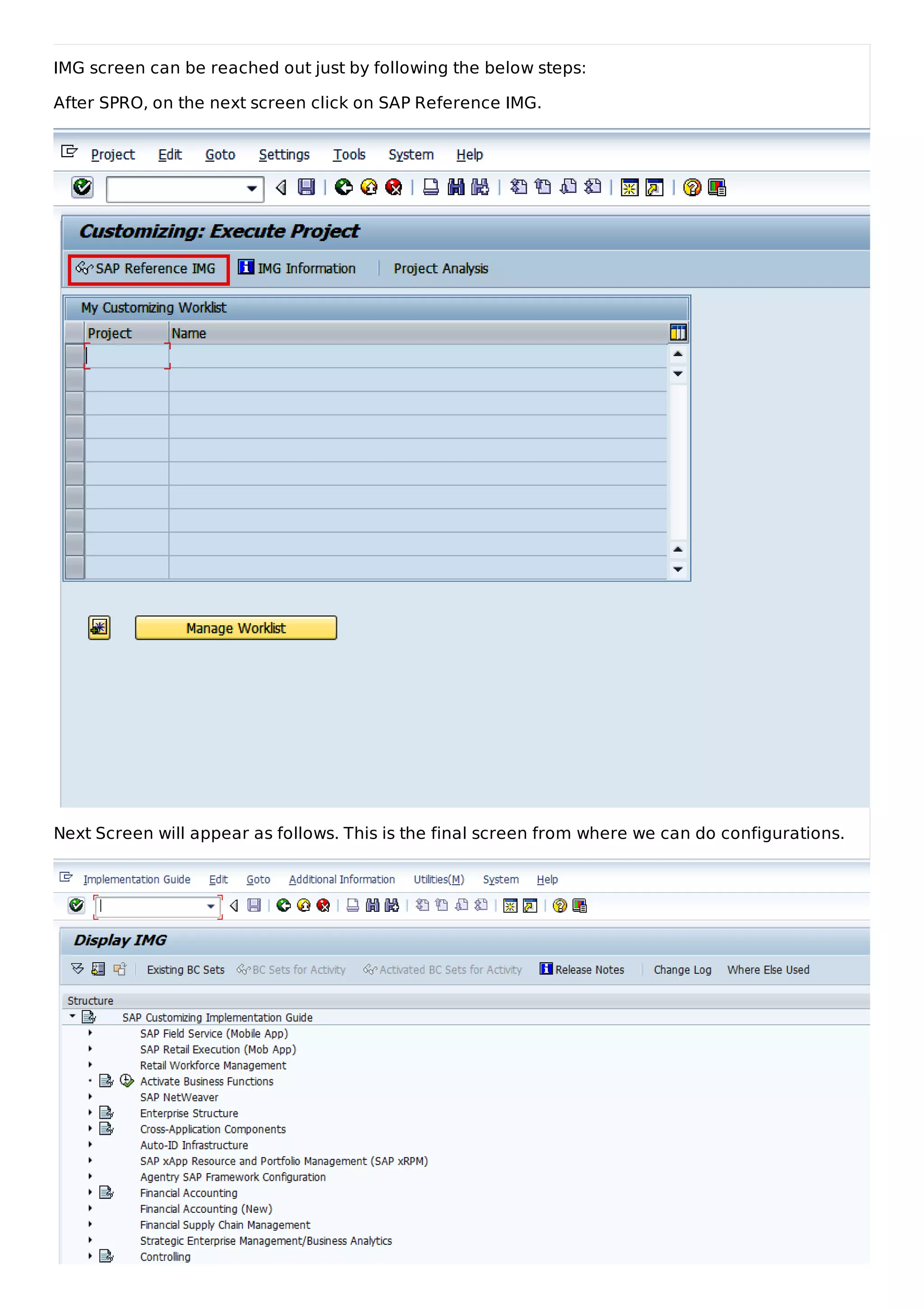 IMG screen can be reached out just by following the below steps:
After SPRO, on the next screen click on SAP Reference IMG.
Next Screen will appear as follows. This is the final screen from where we can do configurations.
 