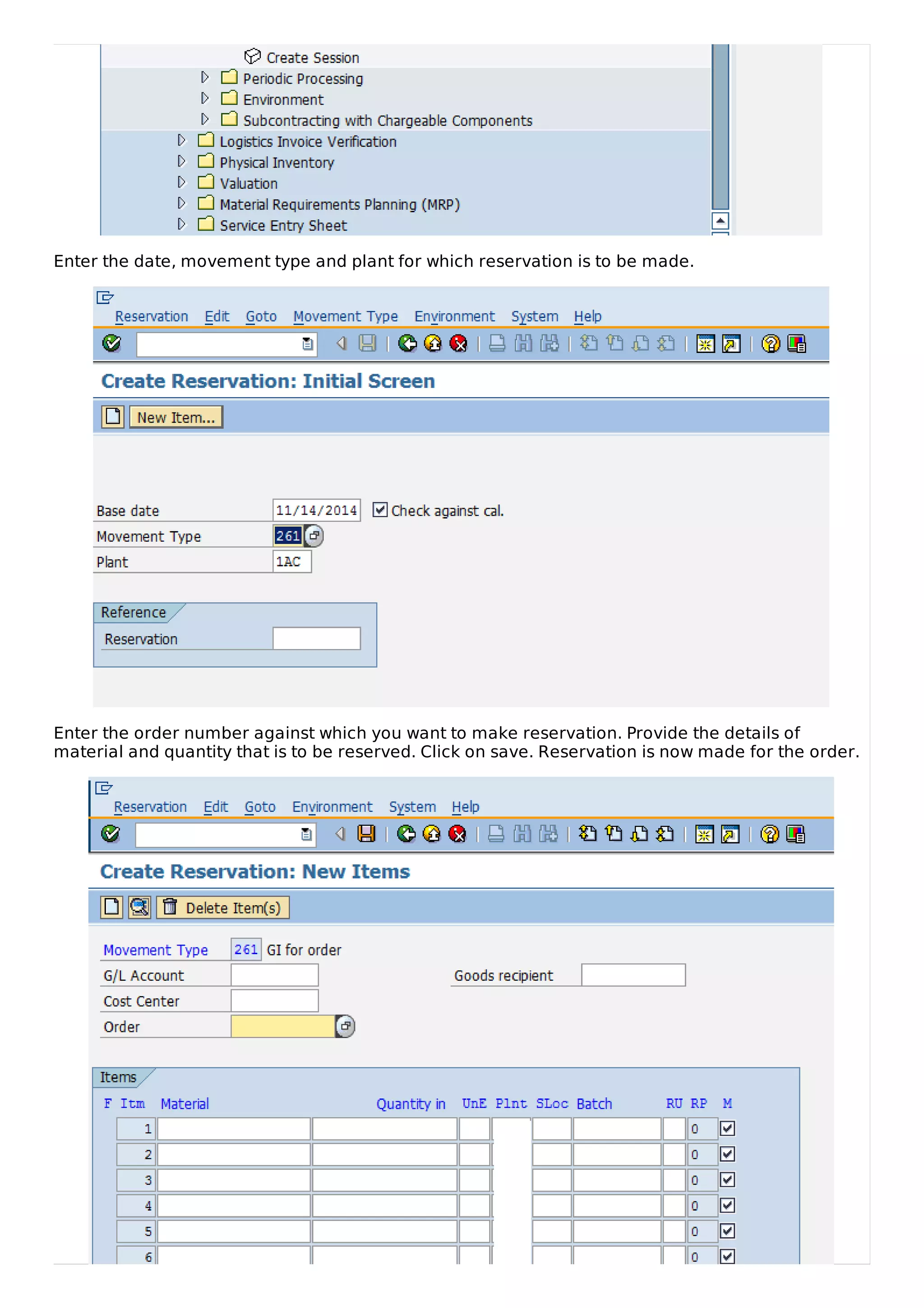 Enter the date, movement type and plant for which reservation is to be made.
Enter the order number against which you want to make reservation. Provide the details of
material and quantity that is to be reserved. Click on save. Reservation is now made for the order.
 