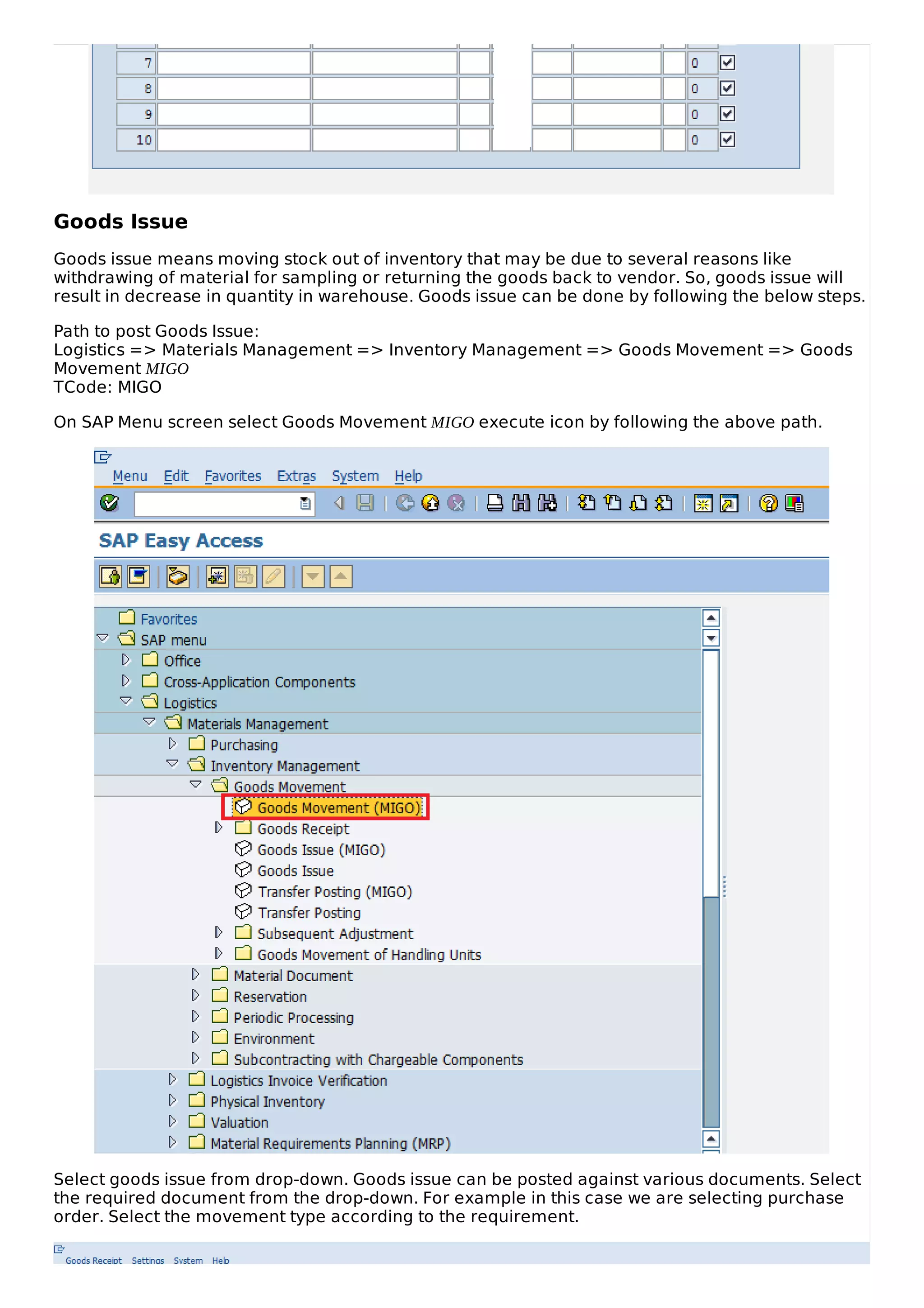 Goods Issue
Goods issue means moving stock out of inventory that may be due to several reasons like
withdrawing of material for sampling or returning the goods back to vendor. So, goods issue will
result in decrease in quantity in warehouse. Goods issue can be done by following the below steps.
Path to post Goods Issue:
Logistics => Materials Management => Inventory Management => Goods Movement => Goods
Movement MIGO
TCode: MIGO
On SAP Menu screen select Goods Movement MIGO execute icon by following the above path.
Select goods issue from drop-down. Goods issue can be posted against various documents. Select
the required document from the drop-down. For example in this case we are selecting purchase
order. Select the movement type according to the requirement.
 