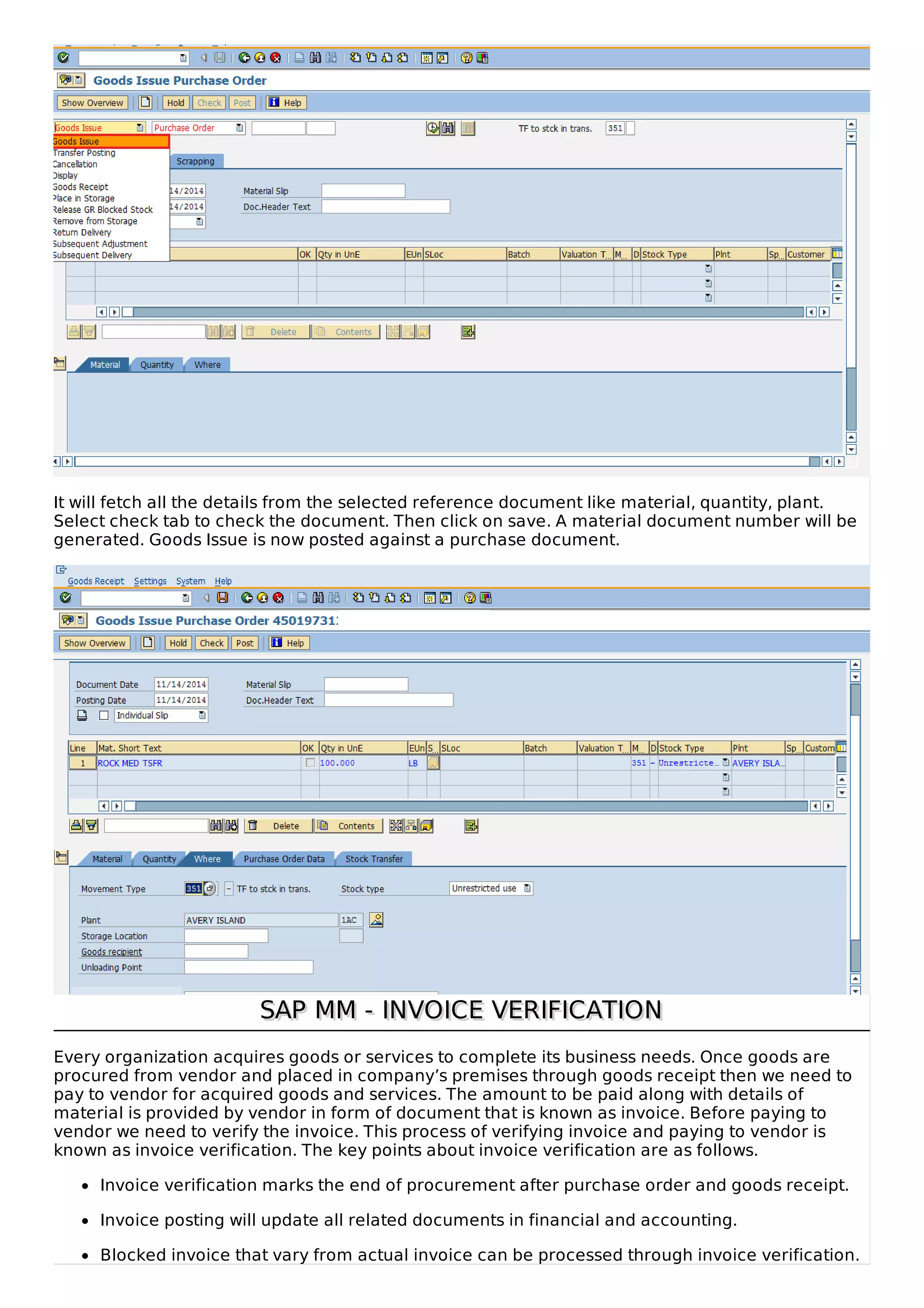 It will fetch all the details from the selected reference document like material, quantity, plant.
Select check tab to check the document. Then click on save. A material document number will be
generated. Goods Issue is now posted against a purchase document.
SAP MM - INVOICE VERIFICATION
SAP MM - INVOICE VERIFICATION
Every organization acquires goods or services to complete its business needs. Once goods are
procured from vendor and placed in company’s premises through goods receipt then we need to
pay to vendor for acquired goods and services. The amount to be paid along with details of
material is provided by vendor in form of document that is known as invoice. Before paying to
vendor we need to verify the invoice. This process of verifying invoice and paying to vendor is
known as invoice verification. The key points about invoice verification are as follows.
Invoice verification marks the end of procurement after purchase order and goods receipt.
Invoice posting will update all related documents in financial and accounting.
Blocked invoice that vary from actual invoice can be processed through invoice verification.
 