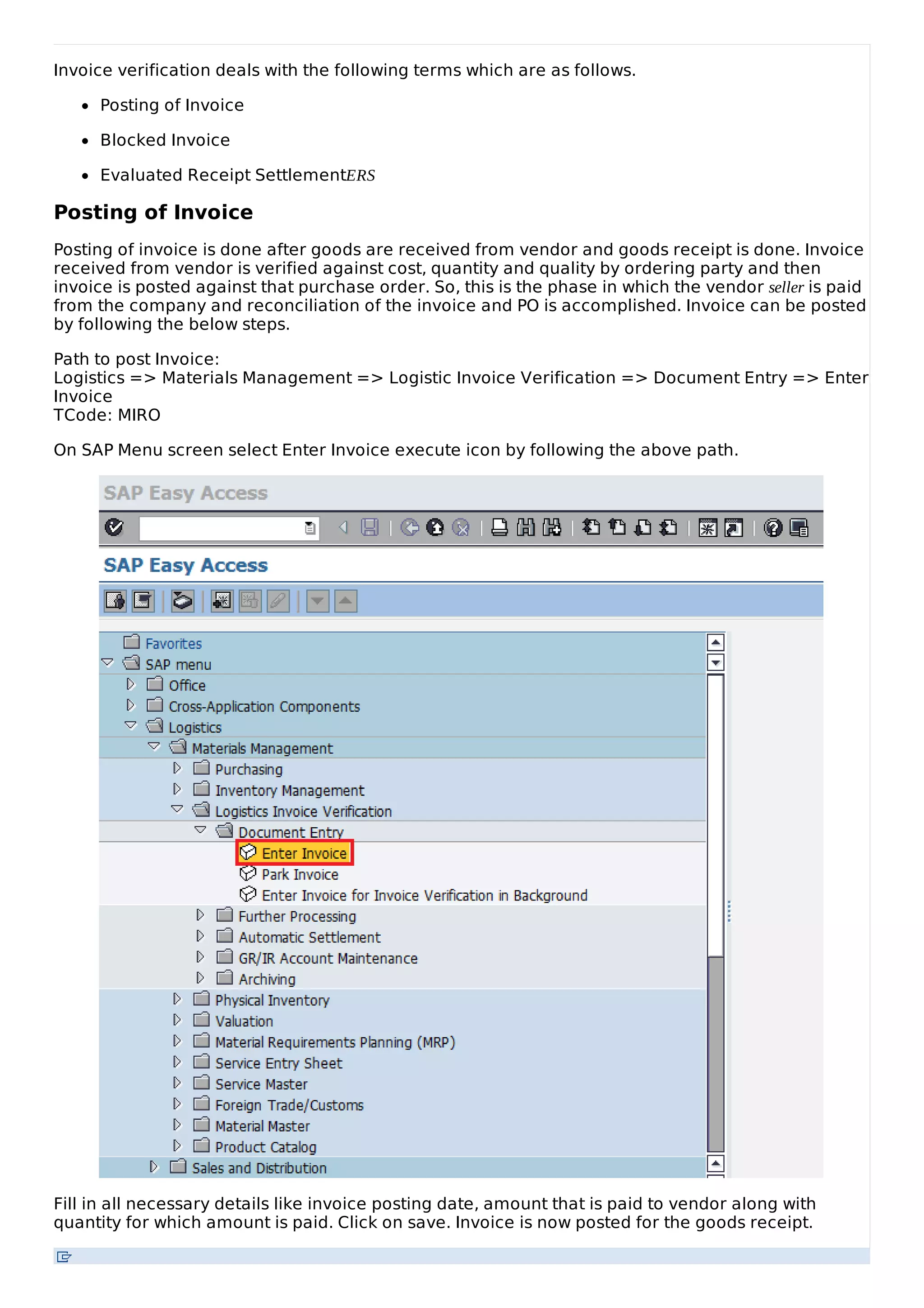 Invoice verification deals with the following terms which are as follows.
Posting of Invoice
Blocked Invoice
Evaluated Receipt SettlementERS
Posting of Invoice
Posting of invoice is done after goods are received from vendor and goods receipt is done. Invoice
received from vendor is verified against cost, quantity and quality by ordering party and then
invoice is posted against that purchase order. So, this is the phase in which the vendor seller is paid
from the company and reconciliation of the invoice and PO is accomplished. Invoice can be posted
by following the below steps.
Path to post Invoice:
Logistics => Materials Management => Logistic Invoice Verification => Document Entry => Enter
Invoice
TCode: MIRO
On SAP Menu screen select Enter Invoice execute icon by following the above path.
Fill in all necessary details like invoice posting date, amount that is paid to vendor along with
quantity for which amount is paid. Click on save. Invoice is now posted for the goods receipt.
 